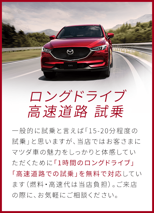 ロングドライブ 高速道路 試乗 一般的に試乗と言えば「15-20分程度の試乗」と思いますが、当店ではお客さまにマツダ車の魅力をしっかりと体感していただくために「1時間のロングドライブ」「高速道路での試乗」を無料で対応しています（燃料・高速代は当店負担）。ご来店の際に、お気軽にご相談ください。